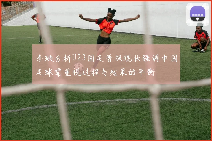 李璇分析U23国足晋级现状强调中国足球需重视过程与结果的平衡