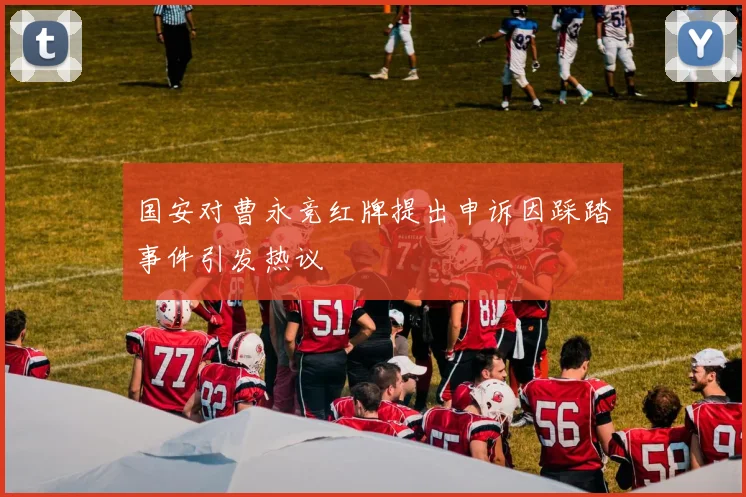 国安对曹永竞红牌提出申诉因踩踏事件引发热议