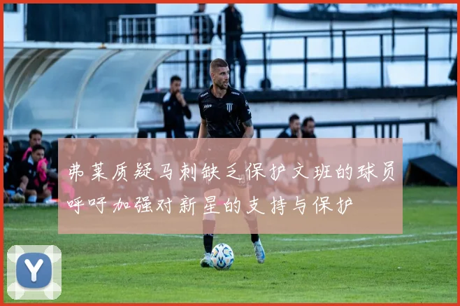 弗莱质疑马刺缺乏保护文班的球员呼吁加强对新星的支持与保护
