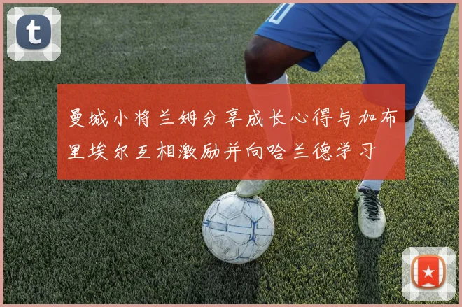 曼城小将兰姆分享成长心得与加布里埃尔互相激励并向哈兰德学习