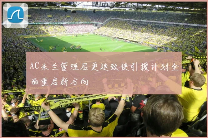 AC米兰管理层更迭致使引援计划全面重启新方向