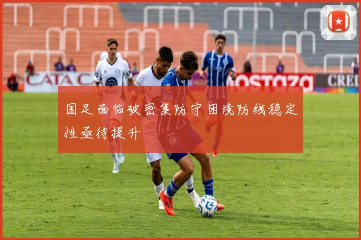 国足面临破密集防守困境防线稳定性亟待提升
