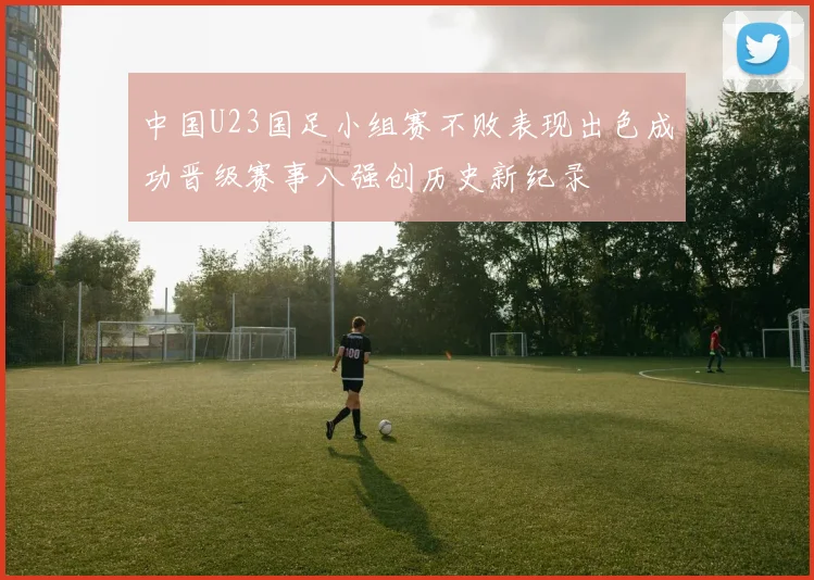 中国U23国足小组赛不败表现出色成功晋级赛事八强创历史新纪录