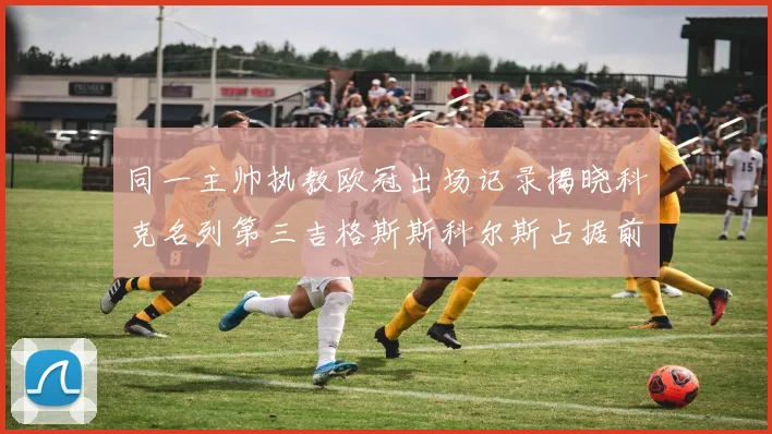 同一主帅执教欧冠出场记录揭晓科克名列第三吉格斯斯科尔斯占据前两位