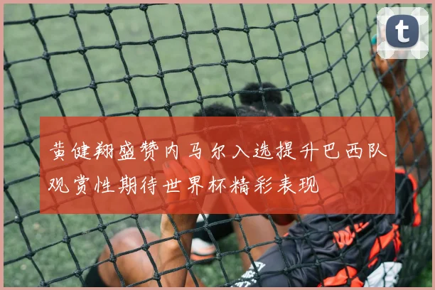 黄健翔盛赞内马尔入选提升巴西队观赏性期待世界杯精彩表现