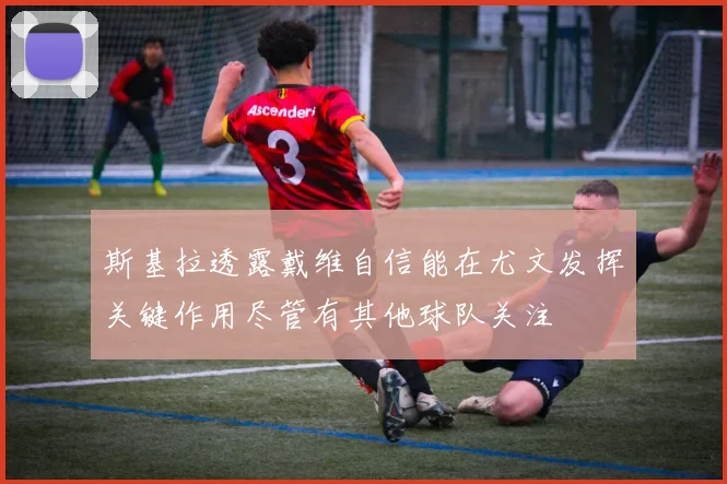 斯基拉透露戴维自信能在尤文发挥关键作用尽管有其他球队关注
