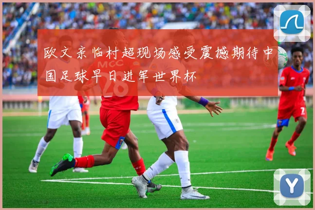 欧文亲临村超现场感受震撼期待中国足球早日进军世界杯