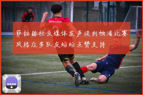 萨拉赫社交媒体发声谈利物浦比赛风格众多队友纷纷点赞支持