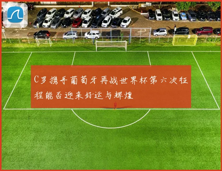 C罗携手葡萄牙再战世界杯第六次征程能否迎来好运与辉煌