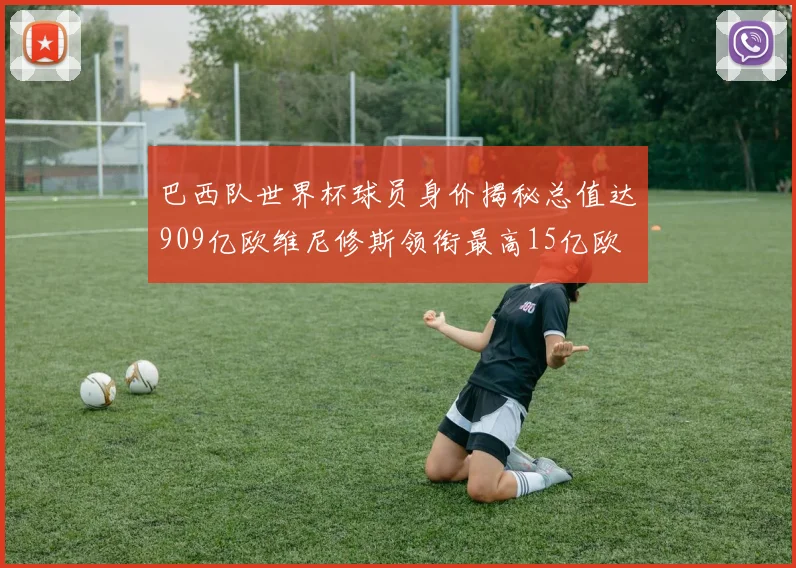 巴西队世界杯球员身价揭秘总值达909亿欧维尼修斯领衔最高15亿欧