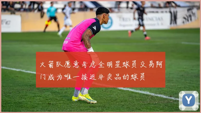 火箭队愿意考虑全明星球员交易阿门成为唯一接近非卖品的球员