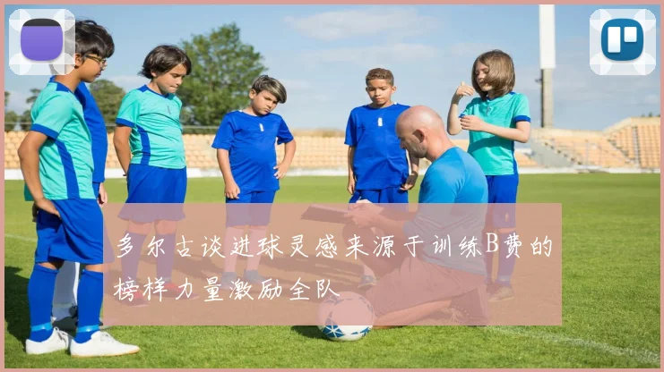 多尔古谈进球灵感来源于训练B费的榜样力量激励全队