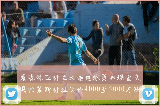 意媒称亚特兰大拒绝球员加现金交易帕莱斯特拉估价4000至5000万欧元
