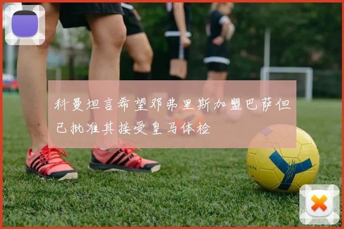 科曼坦言希望邓弗里斯加盟巴萨但已批准其接受皇马体检