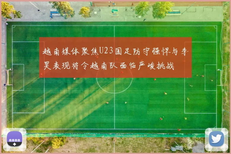 越南媒体聚焦U23国足防守强悍与李昊表现将令越南队面临严峻挑战