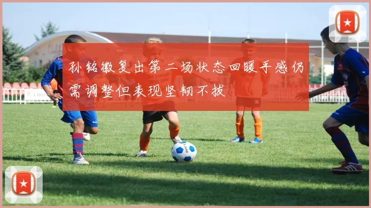 孙铭徽复出第二场状态回暖手感仍需调整但表现坚韧不拔