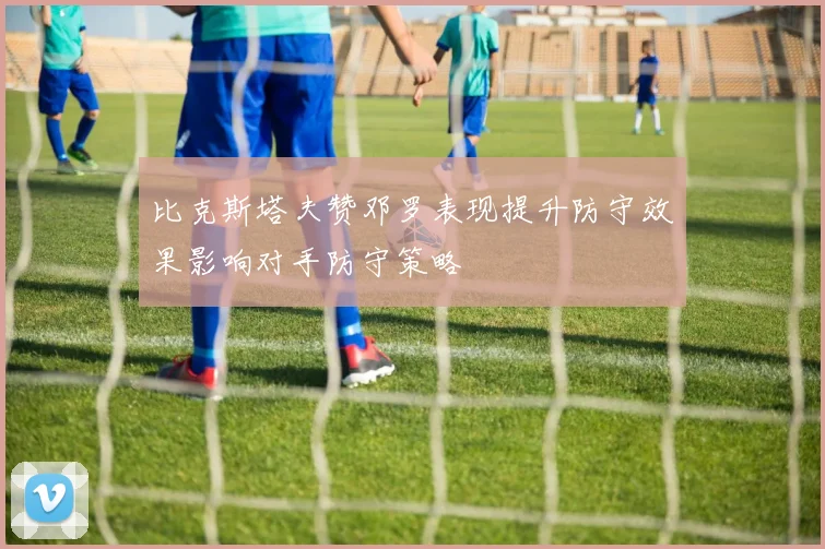 比克斯塔夫赞邓罗表现提升防守效果影响对手防守策略