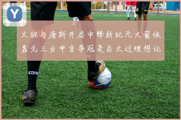 文班与唐斯开启中锋新纪元火箭依靠无三分申京争冠是否太过理想化