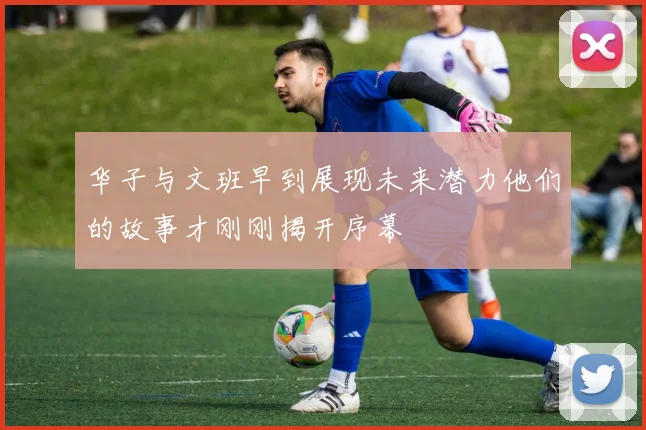 华子与文班早到展现未来潜力他们的故事才刚刚揭开序幕