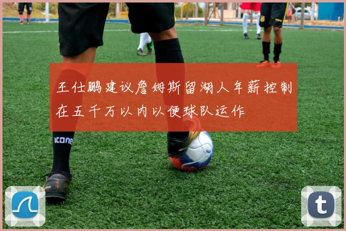 王仕鹏建议詹姆斯留湖人年薪控制在五千万以内以便球队运作
