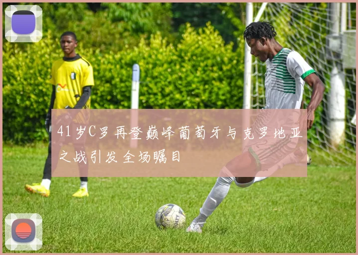 41岁C罗再登巅峰葡萄牙与克罗地亚之战引发全场瞩目