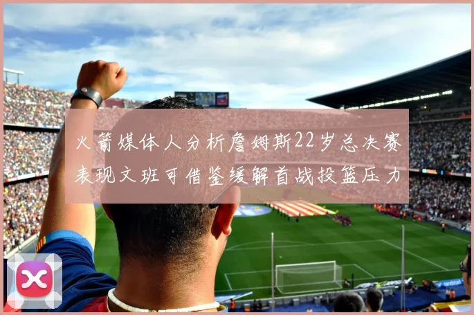 火箭媒体人分析詹姆斯22岁总决赛表现文班可借鉴缓解首战投篮压力