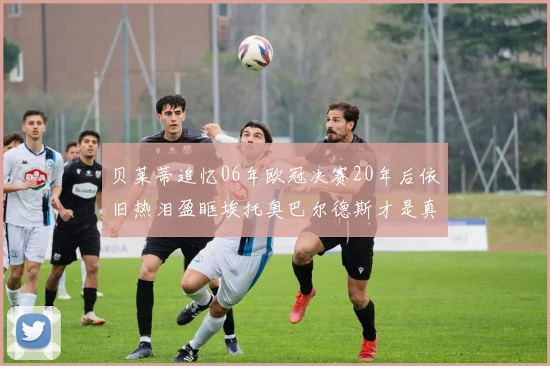 贝莱蒂追忆06年欧冠决赛20年后依旧热泪盈眶埃托奥巴尔德斯才是真正的英雄