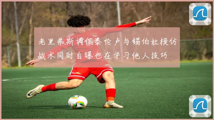 老里弗斯调侃泰伦卢与锡伯杜模仿战术同时自曝也在学习他人技巧